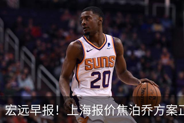 宏远早报！上海报价焦泊乔方案正式出炉，朱芳雨赴新疆谈判，徐杰自费特训